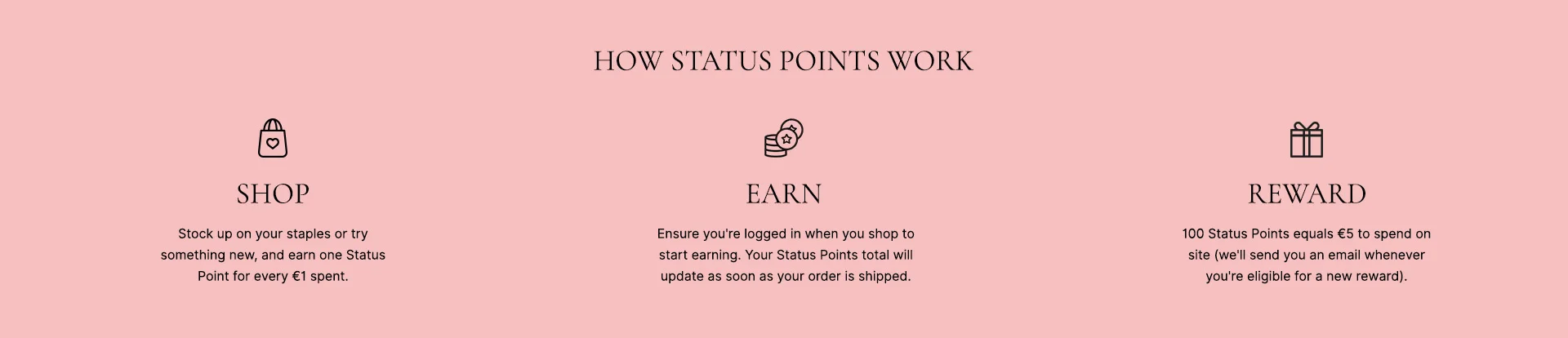 How status points work: SHOP - ensure you're logged in when you shop to start earning. Your Status Points total will update as soon as your order is shipped. EARN - replenish your favourites or try something new and earn one Status Point for every £1*. REWARD - 100 Status Points equals £5 to send on site (we'll send you an email whenever you're eligible for a new reward)