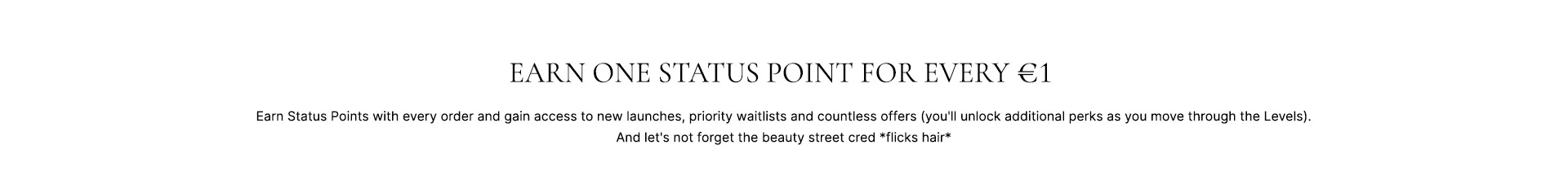 Earn one status point for every £1. Earn status points with every order and gain access to new launches, priority waitlists and countless phenomenal offers (you'll unlock additional perks as you move though the Levels). And let's not forget the beauty street cred *flicks hair*.