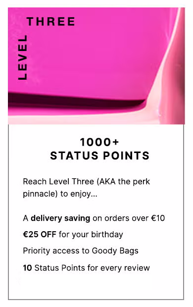 Level Three: 1000+ Status Points. Reach level Three (a.k.a the perk pinnacle) to enjoy... FREE Next Day Delivery on all UK orders, £25 OFF for your birthday, priority access to Goody Bags and a dedicated Personal Shopper